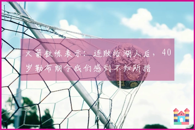 火箭教练表示：连败给湖人后，40岁勒布朗令我们感到不知所措