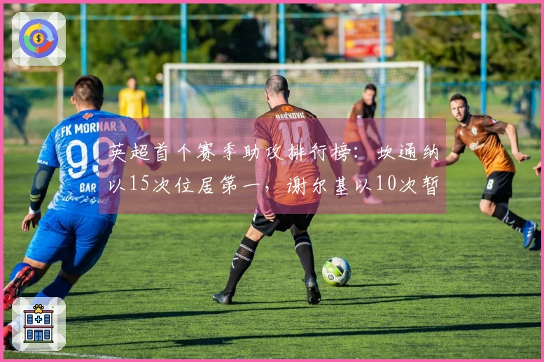 英超首个赛季助攻排行榜：坎通纳以15次位居第一，谢尔基以10次暂列第17位