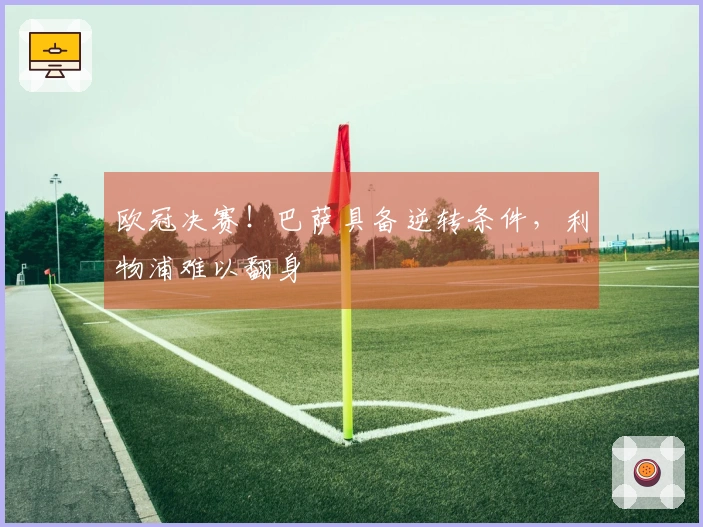 欧冠决赛！巴萨具备逆转条件，利物浦难以翻身