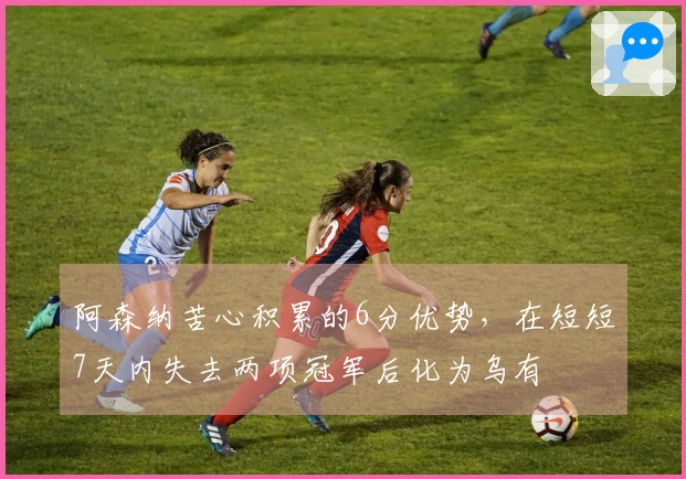 阿森纳苦心积累的6分优势，在短短7天内失去两项冠军后化为乌有