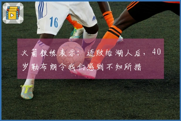 火箭教练表示：连败给湖人后，40岁勒布朗令我们感到不知所措