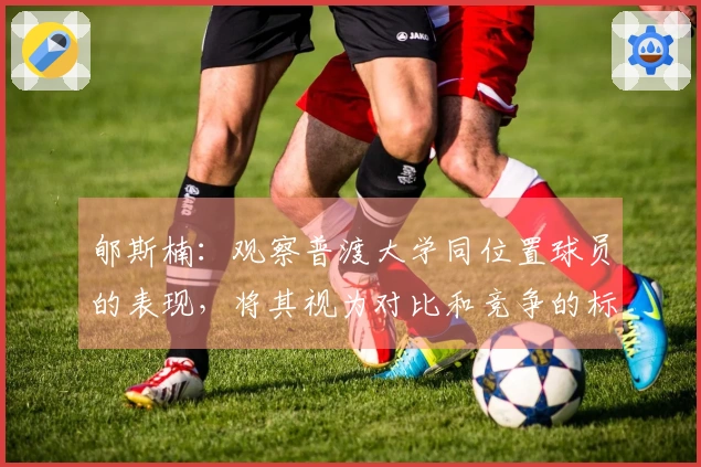 郇斯楠：观察普渡大学同位置球员的表现，将其视为对比和竞争的标准