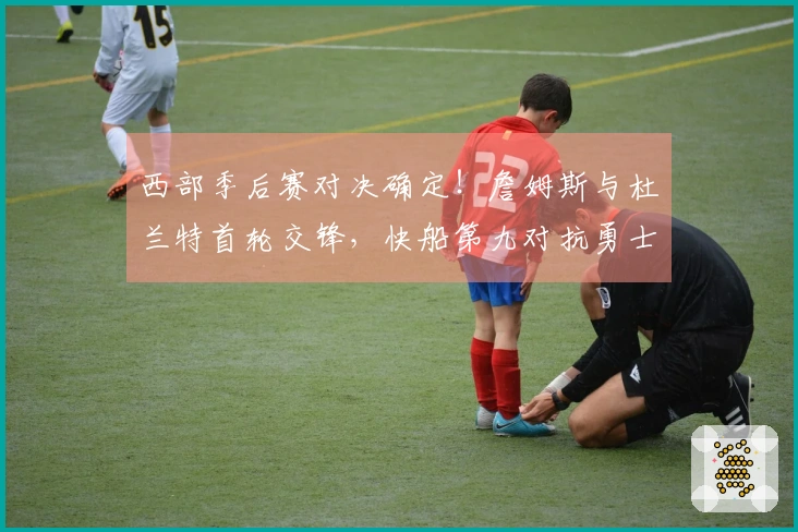 西部季后赛对决确定！詹姆斯与杜兰特首轮交锋，快船第九对抗勇士