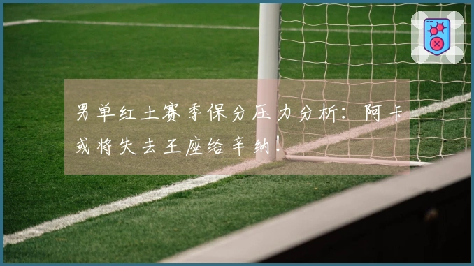 男单红土赛季保分压力分析：阿卡或将失去王座给辛纳！
